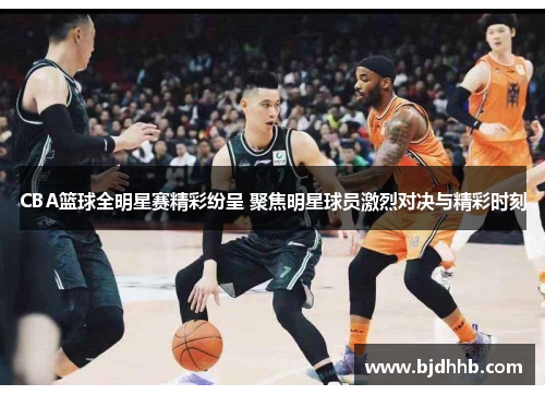 CBA篮球全明星赛精彩纷呈 聚焦明星球员激烈对决与精彩时刻